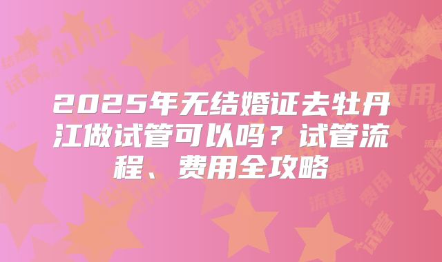 2025年无结婚证去牡丹江做试管可以吗?试管流程、费用全攻略