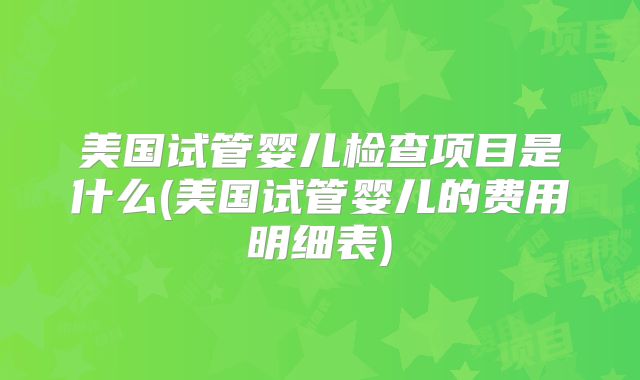 美国试管婴儿检查项目是什么(美国试管婴儿的费用明细表)