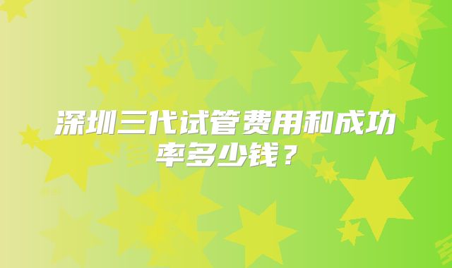 深圳三代试管费用和成功率多少钱？