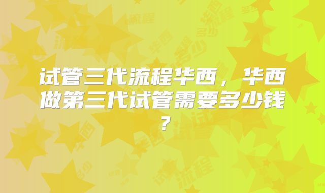 试管三代流程华西,华西做第三代试管需要多少钱?