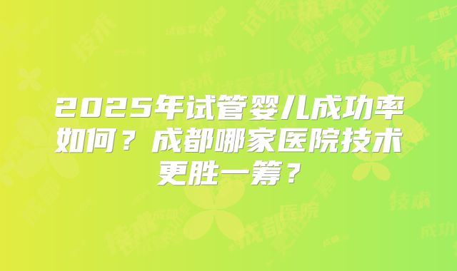 2025年试管婴儿成功率如何？成都哪家医院技术更胜一筹？
