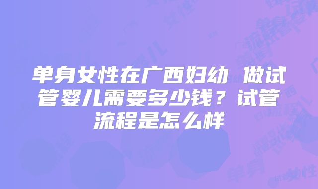单身女性在广西妇幼 做试管婴儿需要多少钱?试管流程是怎么样