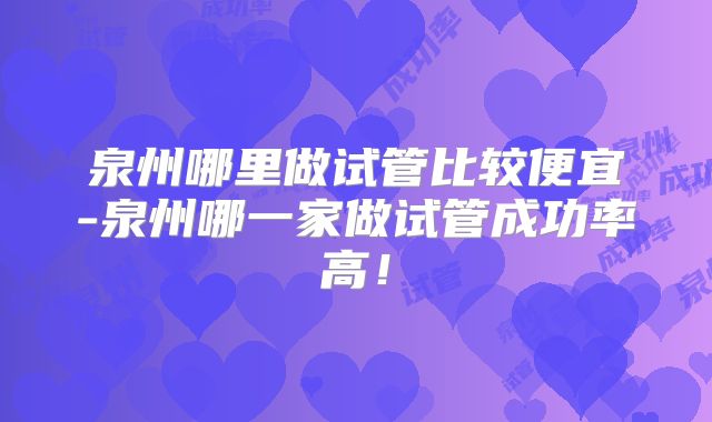 泉州哪里做试管比较便宜-泉州哪一家做试管成功率高!