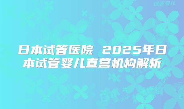 日本试管医院 2025年日本试管婴儿直营机构解析