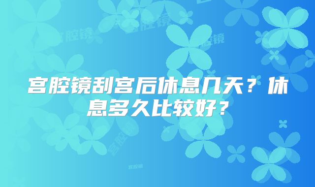 宫腔镜刮宫后休息几天？休息多久比较好？