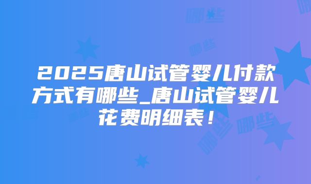 2025唐山试管婴儿付款方式有哪些_唐山试管婴儿花费明细表!