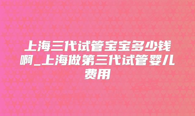 上海三代试管宝宝多少钱啊_上海做第三代试管婴儿费用