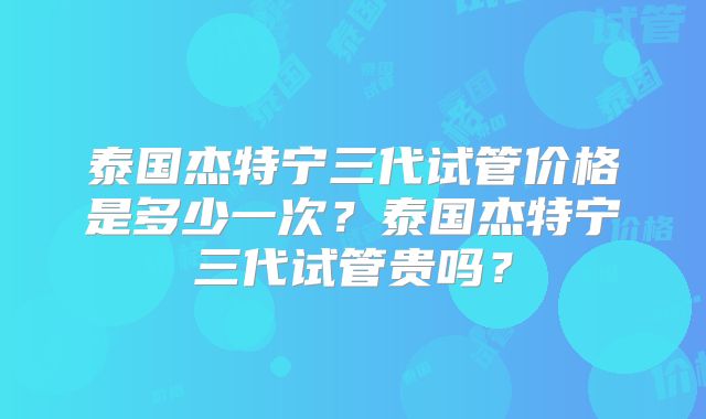 泰国杰特宁三代试管价格是多少一次?泰国杰特宁三代试管贵吗?