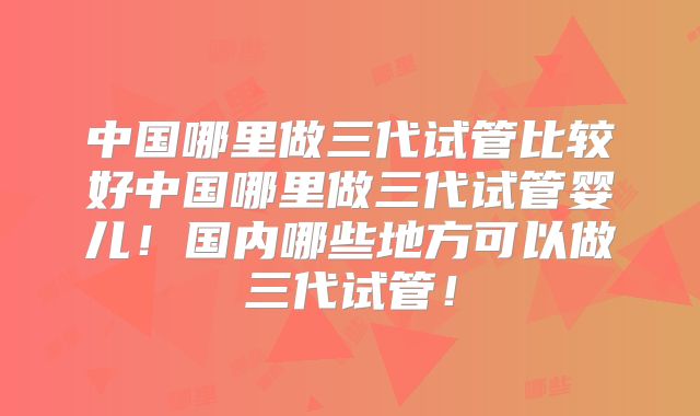 中国哪里做三代试管比较好中国哪里做三代试管婴儿！国内哪些地方可以做三代试管！
