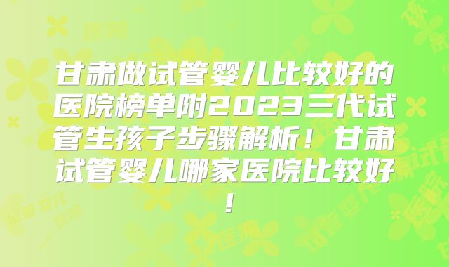 甘肃做试管婴儿比较好的医院榜单附2023三代试管生孩子步骤解析!甘肃试管婴儿哪家医院比较好!