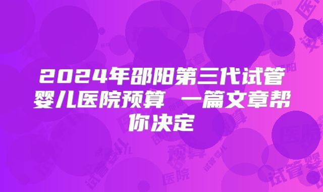 2024年邵阳第三代试管婴儿医院预算 一篇文章帮你决定