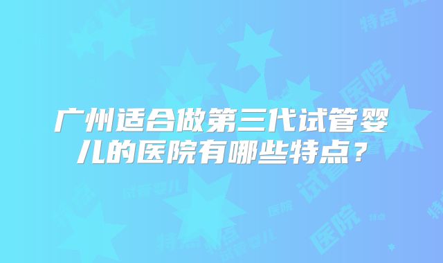 广州适合做第三代试管婴儿的医院有哪些特点？