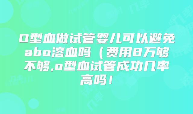 O型血做试管婴儿可以避免abo溶血吗(费用8万够不够,o型血试管成功几率高吗!