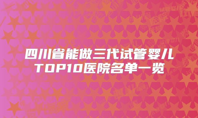 四川省能做三代试管婴儿TOP10医院名单一览