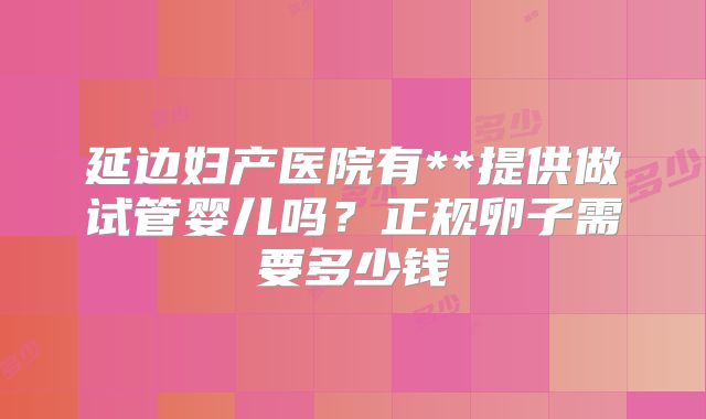 延边妇产医院有**提供做试管婴儿吗？正规卵子需要多少钱