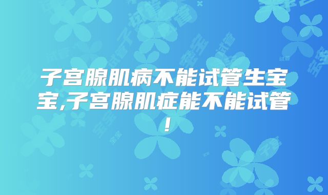 子宫腺肌病不能试管生宝宝,子宫腺肌症能不能试管！