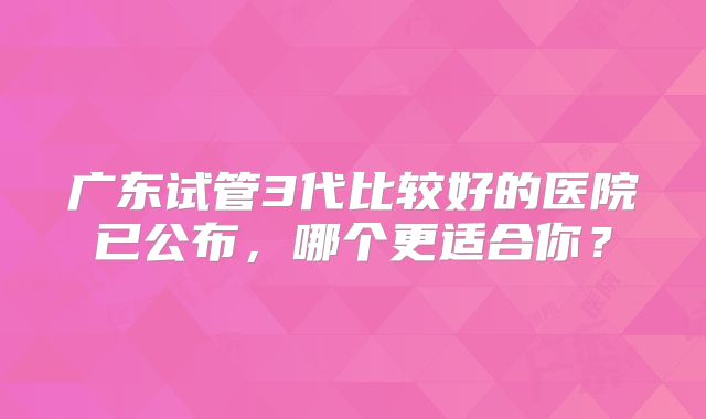 广东试管3代比较好的医院已公布，哪个更适合你？