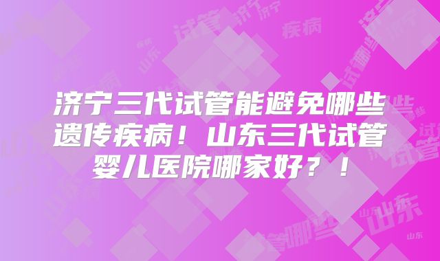 济宁三代试管能避免哪些遗传疾病！山东三代试管婴儿医院哪家好？！