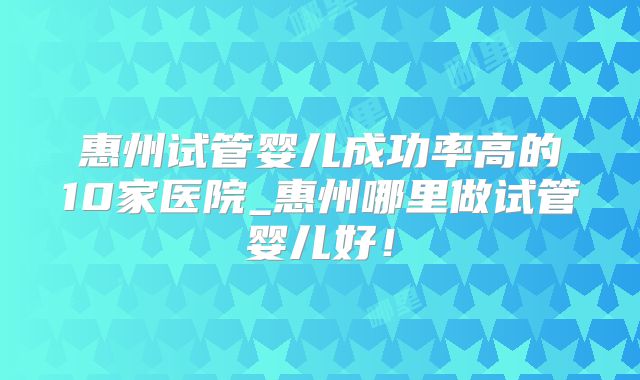 惠州试管婴儿成功率高的10家医院_惠州哪里做试管婴儿好!