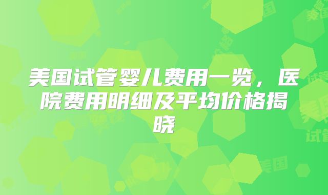 美国试管婴儿费用一览，医院费用明细及平均价格揭晓