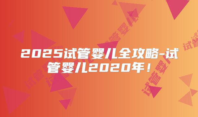 2025试管婴儿全攻略-试管婴儿2020年！