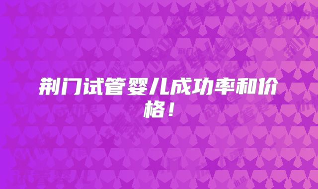 荆门试管婴儿成功率和价格!