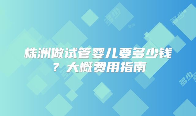 株洲做试管婴儿要多少钱？大概费用指南
