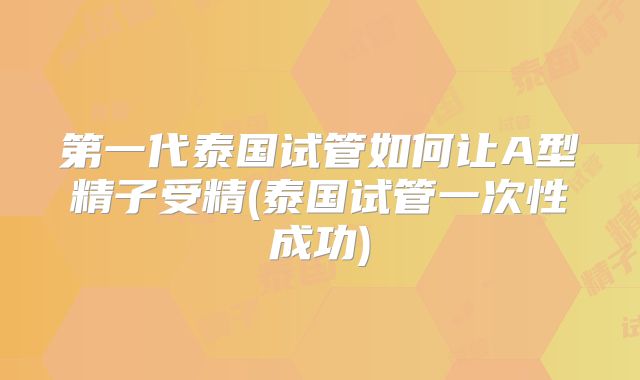 第一代泰国试管如何让A型精子受精(泰国试管一次性成功)