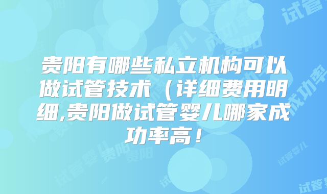 贵阳有哪些私立机构可以做试管技术(详细费用明细,贵阳做试管婴儿哪家成功率高!