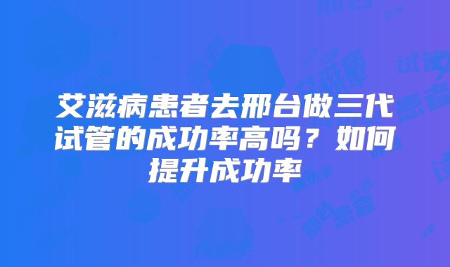 艾滋病患者去邢台做三代试管的成功率高吗？如何提升成功率