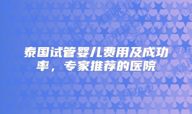 泰国试管婴儿费用及成功率，专家推荐的医院