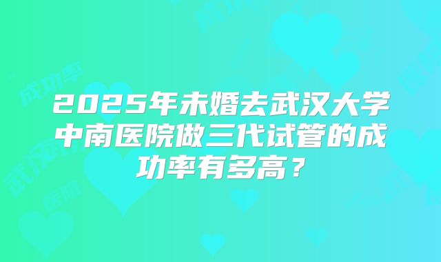 2025年未婚去武汉大学中南医院做三代试管的成功率有多高?