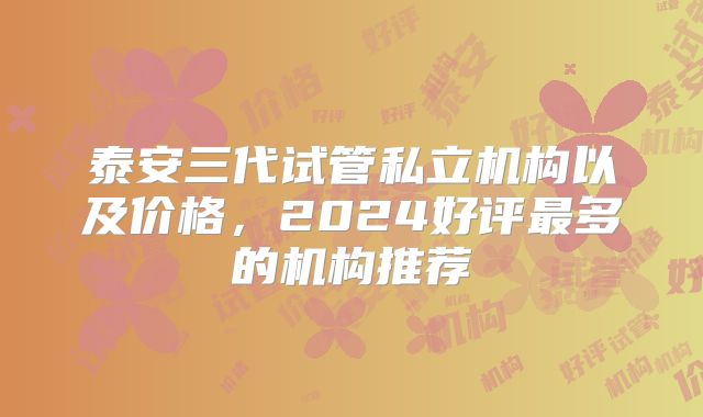 泰安三代试管私立机构以及价格，2024好评最多的机构推荐