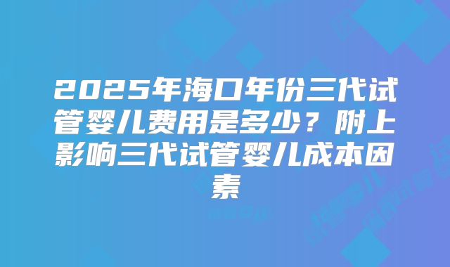 2025年海口年份三代试管婴儿费用是多少?附上影响三代试管婴儿成本因素