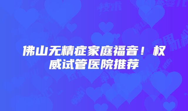 佛山无精症家庭福音!权威试管医院推荐