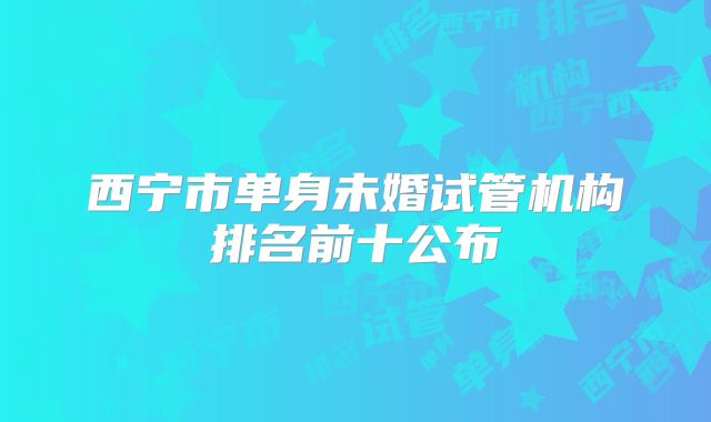 西宁市单身未婚试管机构排名前十公布