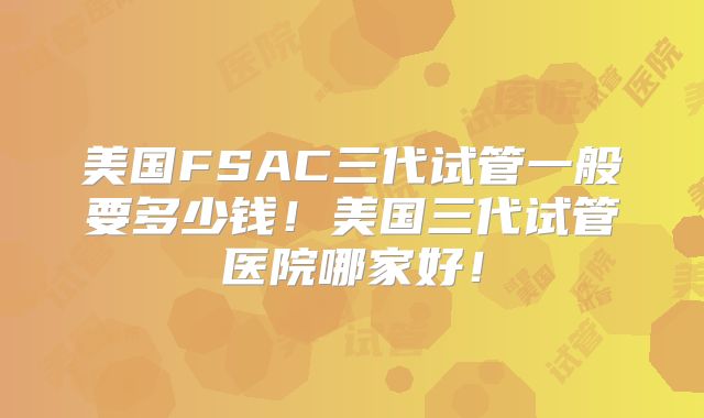 美国FSAC三代试管一般要多少钱！美国三代试管医院哪家好！