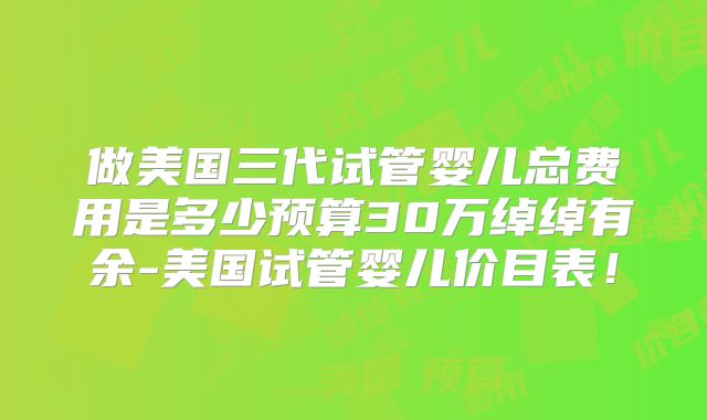 做美国三代试管婴儿总费用是多少预算30万绰绰有余-美国试管婴儿价目表！