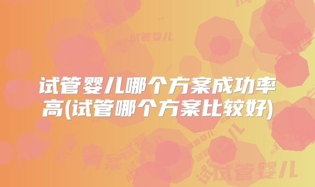 试管婴儿哪个方案成功率高(试管哪个方案比较好)