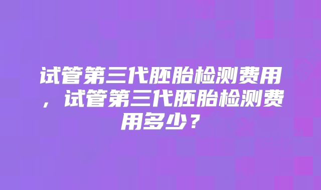 试管第三代胚胎检测费用，试管第三代胚胎检测费用多少？