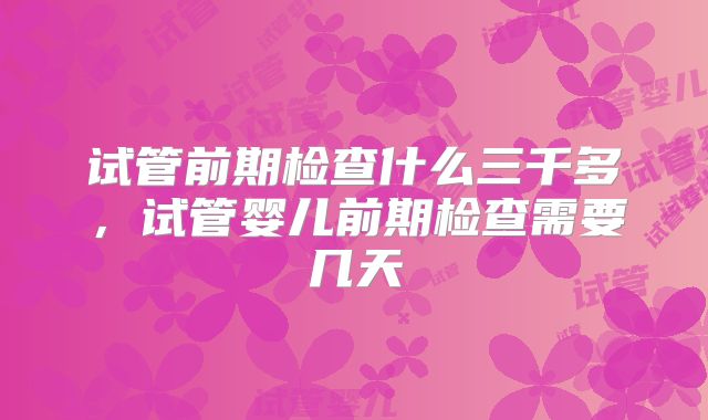 试管前期检查什么三千多,试管婴儿前期检查需要几天