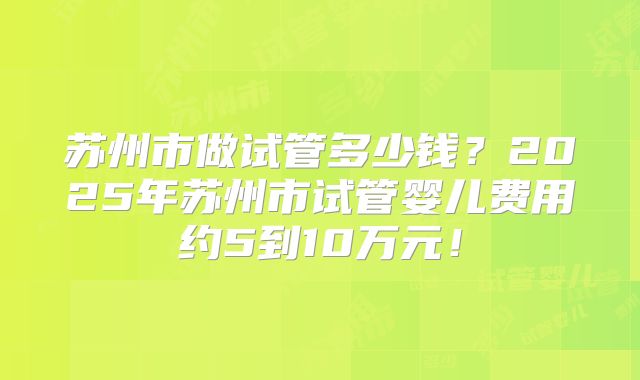 苏州市做试管多少钱？2025年苏州市试管婴儿费用约5到10万元！