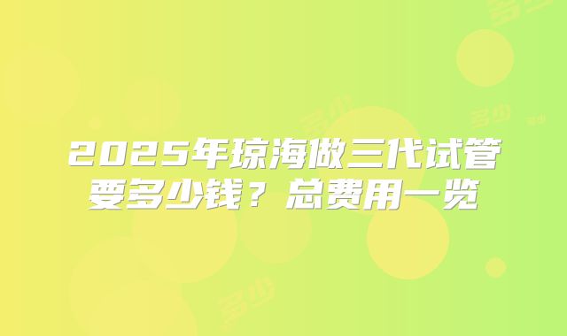 2025年琼海做三代试管要多少钱？总费用一览