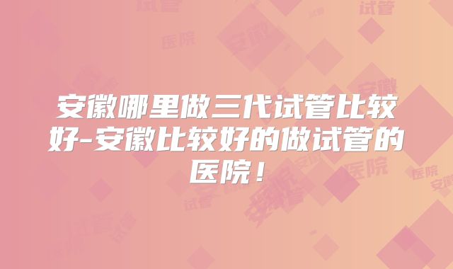 安徽哪里做三代试管比较好-安徽比较好的做试管的医院！