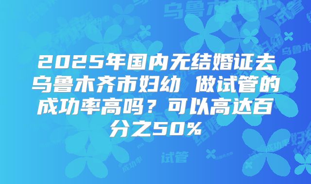 2025年国内无结婚证去乌鲁木齐市妇幼 做试管的成功率高吗？可以高达百分之50%