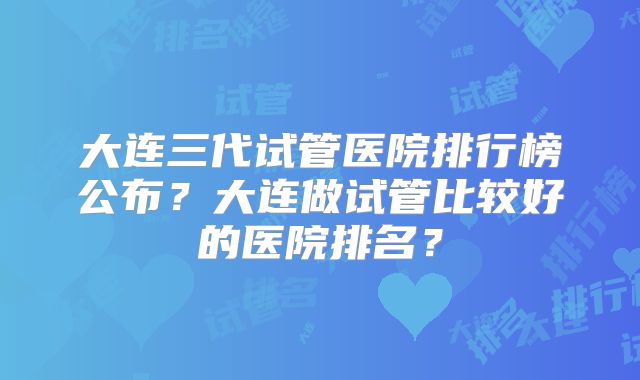 大连三代试管医院排行榜公布？大连做试管比较好的医院排名？
