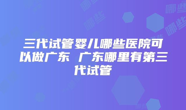 三代试管婴儿哪些医院可以做广东 广东哪里有第三代试管