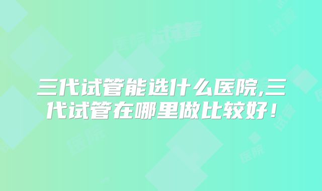 三代试管能选什么医院,三代试管在哪里做比较好！