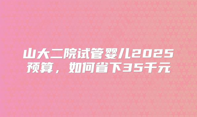 山大二院试管婴儿2025预算,如何省下35千元