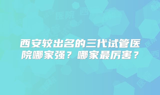 西安较出名的三代试管医院哪家强?哪家最厉害?
